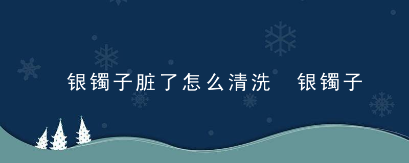 银镯子脏了怎么清洗 银镯子脏了如何清洗